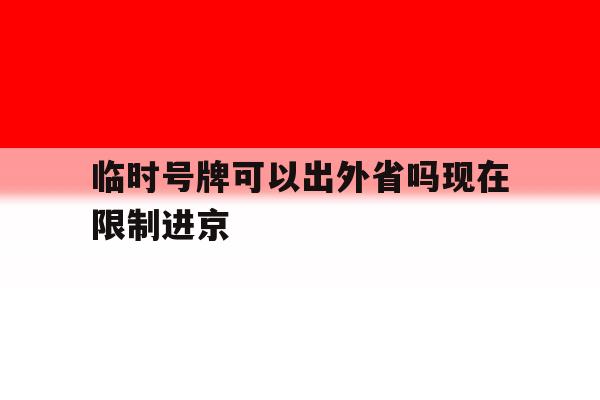 临时号牌可以出外省吗现在限制进京 临时号牌可以出外省吗现在限制进京