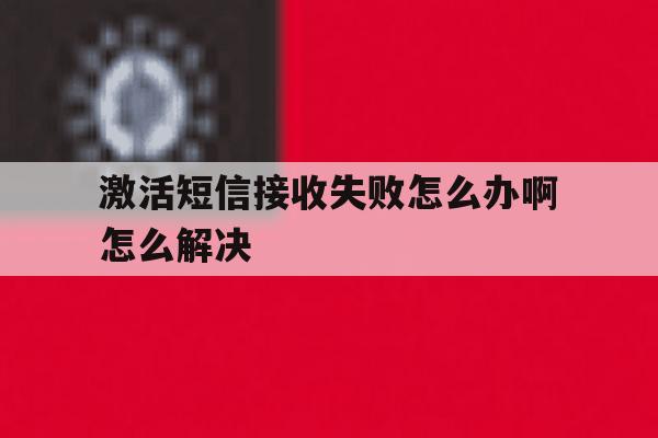 激活短信接收失败怎么办啊怎么解决 激活短信接收失败怎么办啊怎么解决