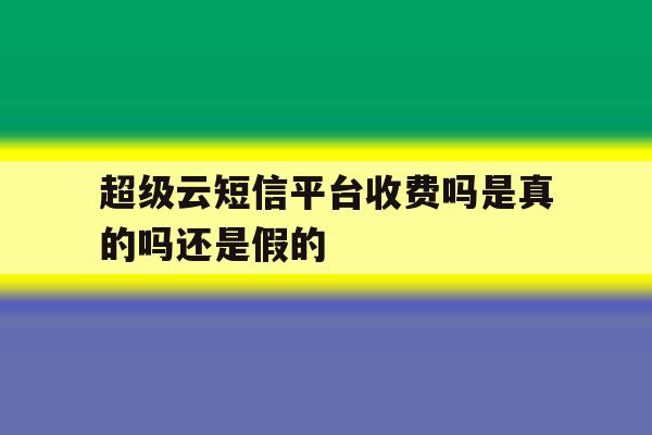 超级云短信平台收费吗是真的吗还是假的 超级云短信平台收费吗是真的吗还是假的