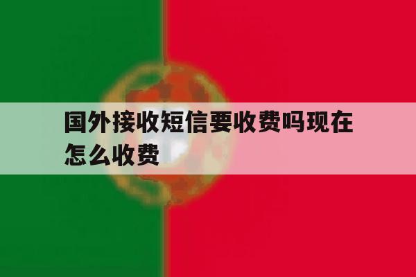 国外接收短信要收费吗现在怎么收费 国外接收短信要收费吗现在怎么收费