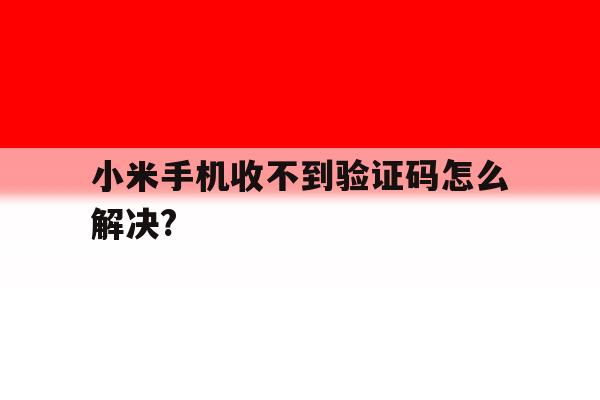 小米手机收不到验证码怎么解决?的简单介绍 小米手机收不到验证码怎么解决?的简单介绍
