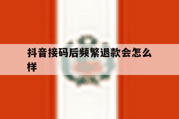 抖音接码后频繁退款会怎么样的简单介绍 抖音接码后频繁退款会怎么样的简单介绍