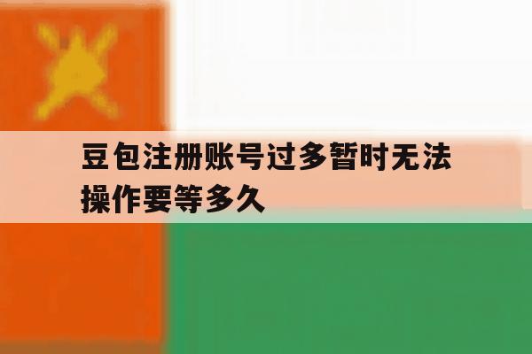 关于豆包注册账号过多暂时无法操作要等多久的信息 关于豆包注册账号过多暂时无法操作要等多久的信息