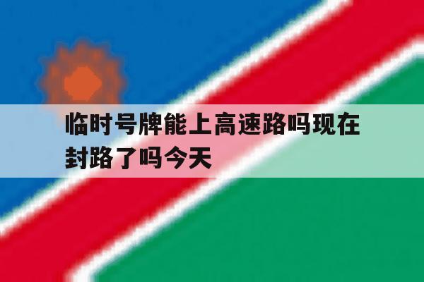 临时号牌能上高速路吗现在封路了吗今天 临时号牌能上高速路吗现在封路了吗今天