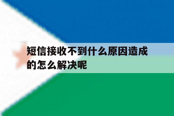短信接收不到什么原因造成的怎么解决呢 短信接收不到什么原因造成的怎么解决呢