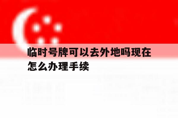 临时号牌可以去外地吗现在怎么办理手续 临时号牌可以去外地吗现在怎么办理手续