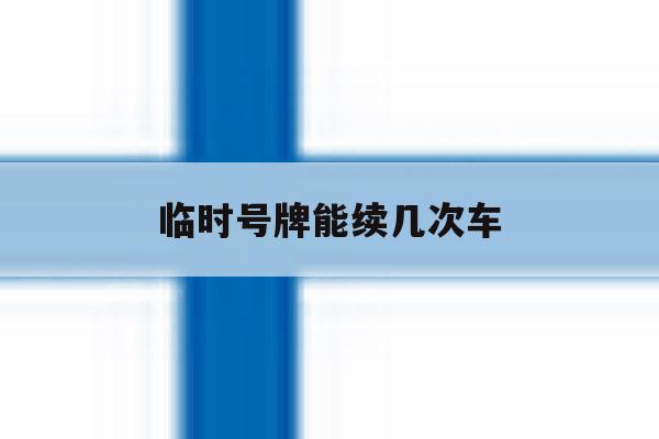临时号牌能续几次车 临时号牌能续几次车