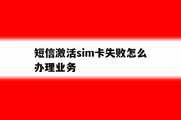 短信激活sim卡失败怎么办理业务 短信激活sim卡失败怎么办理业务