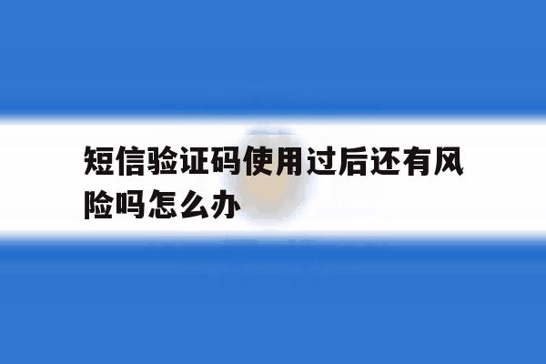 短信验证码使用过后还有风险吗怎么办 短信验证码使用过后还有风险吗怎么办