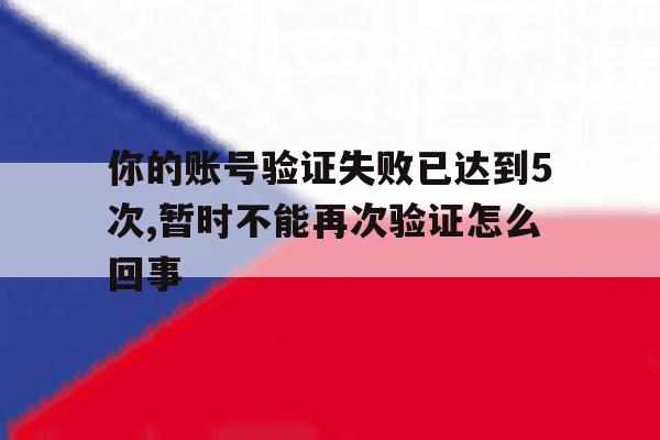 关于你的账号验证失败已达到5次,暂时不能再次验证怎么回事的信息 关于你的账号验证失败已达到5次,暂时不能再次验证怎么回事的信息