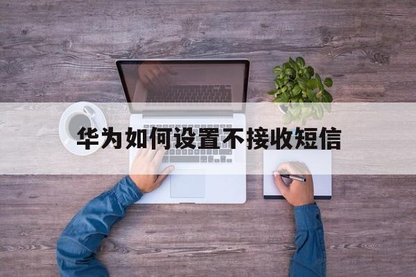 华为如何设置不接收短信 华为如何设置不接收短信