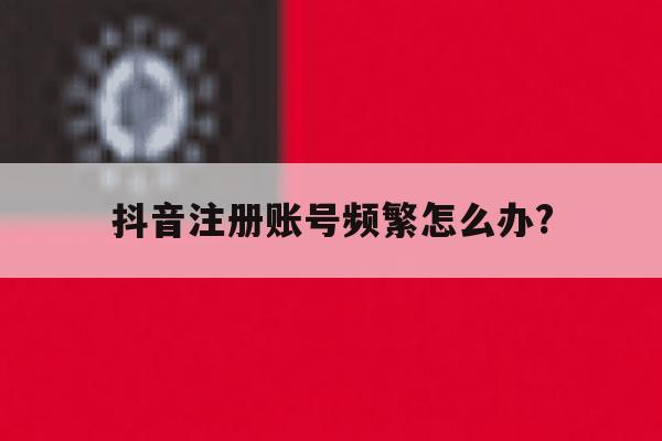 抖音注册账号频繁怎么办?