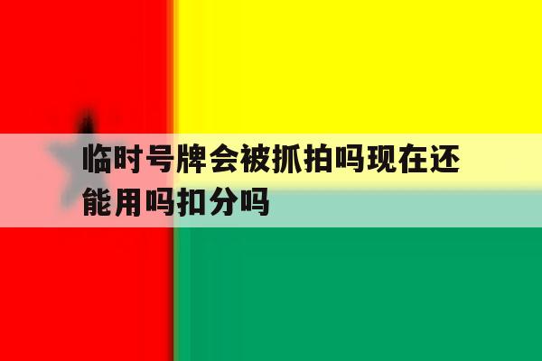 关于临时号牌会被抓拍吗现在还能用吗扣分吗的信息 关于临时号牌会被抓拍吗现在还能用吗扣分吗的信息